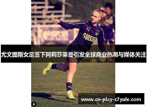 尤文图斯女足签下阿莉莎莱曼引发全球商业热潮与媒体关注