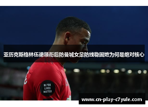 亚历克斯格林伍德领衔后防曼城女足防线稳固她为何是绝对核心 亚历克斯格林伍德领衔后防曼城女足防线稳固她为何是绝对核心