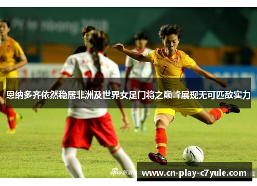 恩纳多齐依然稳居非洲及世界女足门将之巅峰展现无可匹敌实力 恩纳多齐依然稳居非洲及世界女足门将之巅峰展现无可匹敌实力